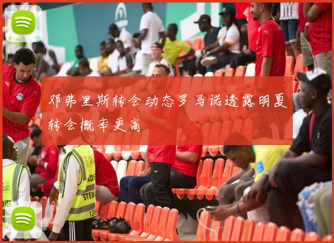 邓弗里斯转会动态罗马诺透露明夏转会概率更高