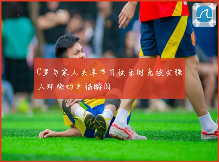 C罗与家人共享节日快乐时光被女强人环绕的幸福瞬间