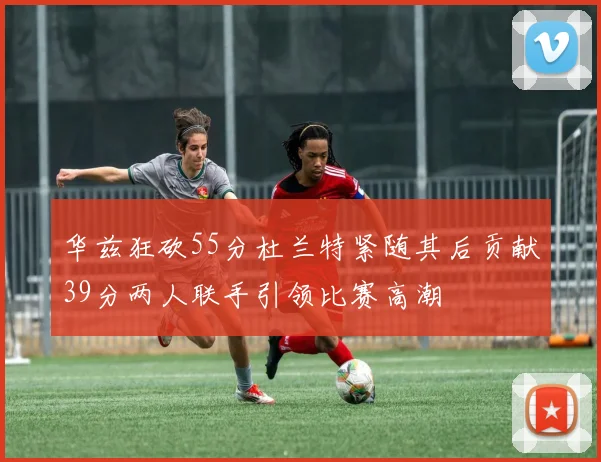 华兹狂砍55分杜兰特紧随其后贡献39分两人联手引领比赛高潮
