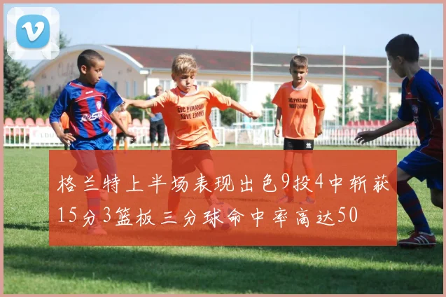 格兰特上半场表现出色9投4中斩获15分3篮板三分球命中率高达50