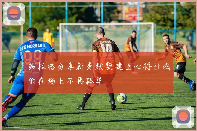 弗拉格分享新秀默契建立心得让我们在场上不再孤单