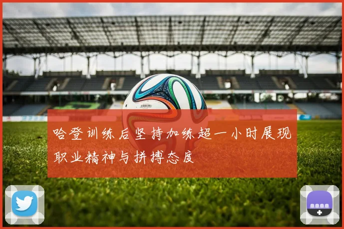 哈登训练后坚持加练超一小时展现职业精神与拼搏态度