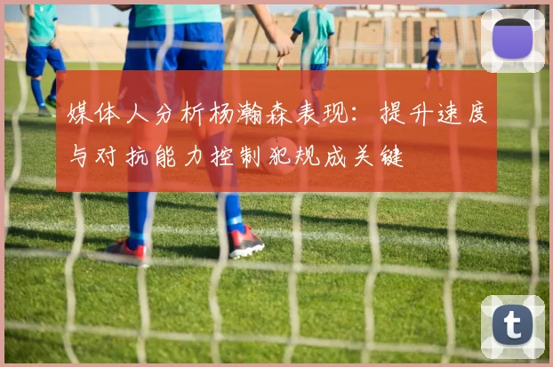 媒体人分析杨瀚森表现：提升速度与对抗能力控制犯规成关键