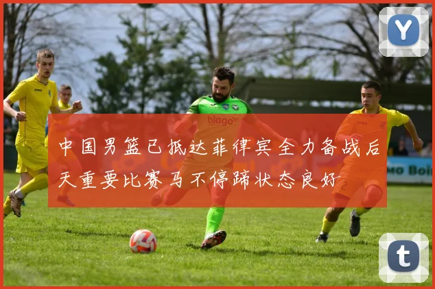 中国男篮已抵达菲律宾全力备战后天重要比赛马不停蹄状态良好