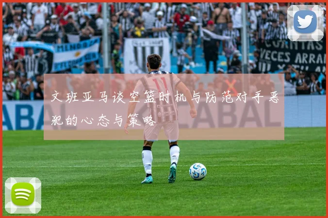 文班亚马谈空篮时机与防范对手恶犯的心态与策略