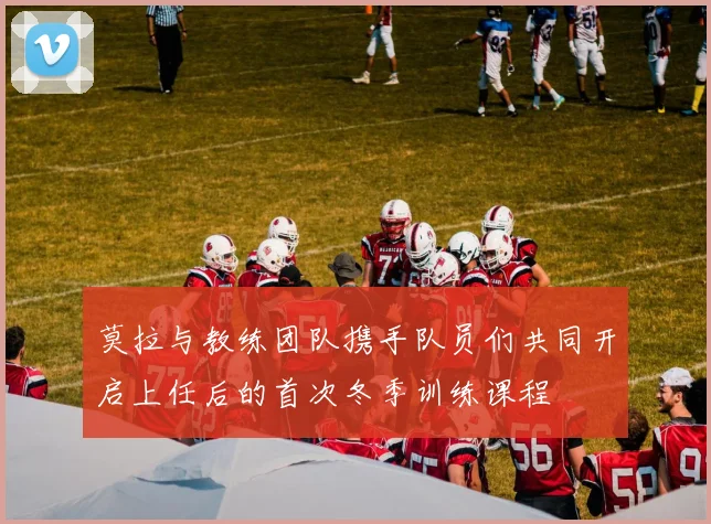 莫拉与教练团队携手队员们共同开启上任后的首次冬季训练课程