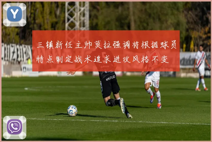 三镇新任主帅莫拉强调将根据球员特点制定战术追求进攻风格不变