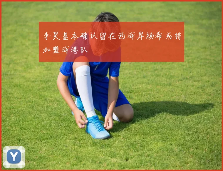 李昊基本确认留在西海岸杨希或将加盟海港队