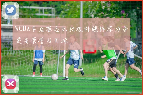 WCBA季后赛各队积极补强阵容力争更高荣誉与目标
