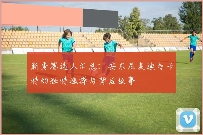 新秀赛选人汇总：安东尼麦迪与卡特的独特选择与背后故事