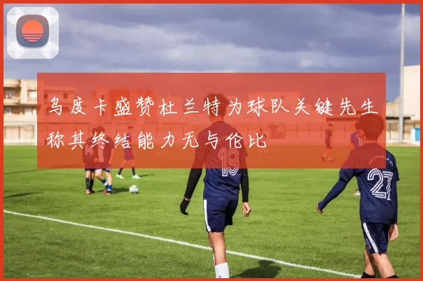 乌度卡盛赞杜兰特为球队关键先生称其终结能力无与伦比
