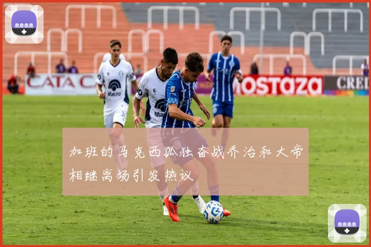 加班的马克西孤独奋战乔治和大帝相继离场引发热议