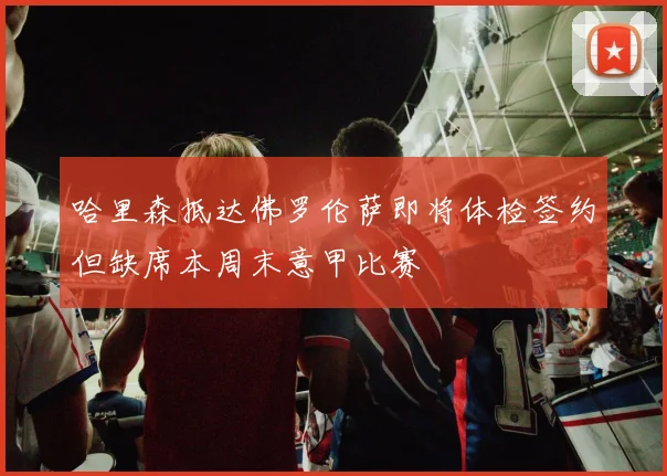 哈里森抵达佛罗伦萨即将体检签约但缺席本周末意甲比赛